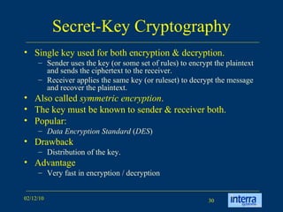 Secret-Key Cryptography Single key used for both encryption & decryption.  Sender uses the key (or some set of rules) to encrypt the plaintext and sends the ciphertext to the receiver.  Receiver applies the same key (or ruleset) to decrypt the message and recover the plaintext.  Also called  symmetric encryption . The key must be known to sender & receiver both. Popular:  Data Encryption Standard  ( DES )   Drawback Distribution of the key. Advantage Very fast in encryption / decryption 