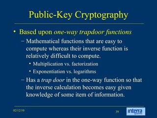 Public-Key Cryptography Based upon  one-way trapdoor functions Mathematical functions that are easy to compute whereas their inverse function is relatively difficult to compute.  Multiplication vs. factorization Exponentiation vs. logarithms Has a  trap door  in the one-way function so that the inverse calculation becomes easy given knowledge of some item of information.  