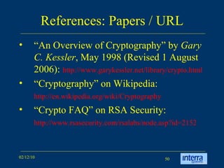 References: Papers / URL “An Overview of Cryptography” by  Gary C. Kessler , May 1998 (Revised 1 August 2006):  http://www.garykessler.net/library/crypto.html   “Cryptography” on Wikipedia:   http://en.wikipedia.org/wiki/Cryptography   “Crypto FAQ” on RSA Security:  http://www.rsasecurity.com/rsalabs/node.asp?id=2152   