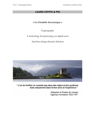 Unit 1 : Cryptography Basics                                   Introduction and Key Terms



                                 LEARN CRYPO & PKI



                               « La Citadelle électronique »


                                       Cryptography

                    A technology for protecting you digital asset

                           And then design Security Solution
 