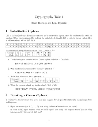 Cryptography Take 1
Blake Thornton and Louis Beaugris
1 Substitution Ciphers
One of the simplest ways to encode text is to use a substitution cipher. Here we substitute one letter for
another. Often this is arranged by shifting the alphabet. A straight shift is called a Caesar cipher. Here
is a Caesar cipher with a shift by 3:
A B C D E F G H I J K L M N O P Q R S T U V W X Y Z
D E F G H I J K L M N O P Q R S T U V W X Y Z A B C
We can encode using this substitution. A → D, B → E, etc.
Message: I L O V E M A T H
Code: L O R Y H P D W K
1. The following was encoded with a Caesar cipher and shift 3. Decode it:
FDHVDU FLSKHUV DUH QRW VHFXUH
2. Why did the mathematical tree fall over? (Shift of 7)
ILJHBZL PA OHK UV YLHS YVVAZ
3. What does a bull add with? (Shift of 12)
Message:
Code: M O A I O G X M F A D
4. What did one math book say to the other? (Shift of 17)
UFE’K SFKYVI DV Z’MV XFK DP FNE GIFSCVDJ!
2 Breaking a Caesar Ciphers
If you know a Caesar cipher was used, then you can just try all possible shifts until the message starts
making sense.
5. If you use the set {A, B, C, . . . , Z}, how many diﬀerent Caesar ciphers are there?
In other words, if you want to break a Caesar cipher, how many tries might it take if you are really
unlucky and try the correct shift last?
1
 