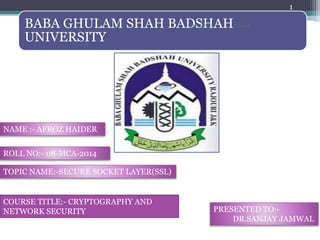 BABA GHULAM SHAH BADSHAH
UNIVERSITY
12/9/2016
1
AFROZ BGSBU
NAME :- AFROZ HAIDER
ROLL NO:- 08-MCA-2014
TOPIC NAME:-SECURE SOCKET LAYER(SSL)
PRESENTED TO:-
DR.SANJAY JAMWAL
COURSE TITLE:- CRYPTOGRAPHY AND
NETWORK SECURITY
 