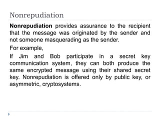 Nonrepudiation
Nonrepudiation provides assurance to the recipient
that the message was originated by the sender and
not someone masquerading as the sender.
For example,
If Jim and Bob participate in a secret key
communication system, they can both produce the
same encrypted message using their shared secret
key. Nonrepudiation is offered only by public key, or
asymmetric, cryptosystems.
 