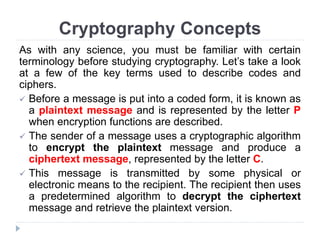 Cryptography Concepts
As with any science, you must be familiar with certain
terminology before studying cryptography. Let’s take a look
at a few of the key terms used to describe codes and
ciphers.
 Before a message is put into a coded form, it is known as
a plaintext message and is represented by the letter P
when encryption functions are described.
 The sender of a message uses a cryptographic algorithm
to encrypt the plaintext message and produce a
ciphertext message, represented by the letter C.
 This message is transmitted by some physical or
electronic means to the recipient. The recipient then uses
a predetermined algorithm to decrypt the ciphertext
message and retrieve the plaintext version.
 