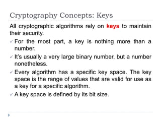 Cryptography Concepts: Keys
All cryptographic algorithms rely on keys to maintain
their security.
 For the most part, a key is nothing more than a
number.
 It’s usually a very large binary number, but a number
nonetheless.
 Every algorithm has a specific key space. The key
space is the range of values that are valid for use as
a key for a specific algorithm.
 A key space is defined by its bit size.
 