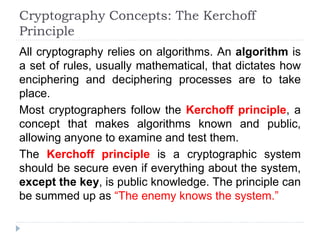 Cryptography Concepts: The Kerchoff
Principle
All cryptography relies on algorithms. An algorithm is
a set of rules, usually mathematical, that dictates how
enciphering and deciphering processes are to take
place.
Most cryptographers follow the Kerchoff principle, a
concept that makes algorithms known and public,
allowing anyone to examine and test them.
The Kerchoff principle is a cryptographic system
should be secure even if everything about the system,
except the key, is public knowledge. The principle can
be summed up as “The enemy knows the system.”
 