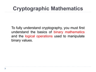 Cryptographic Mathematics
To fully understand cryptography, you must first
understand the basics of binary mathematics
and the logical operations used to manipulate
binary values.
 