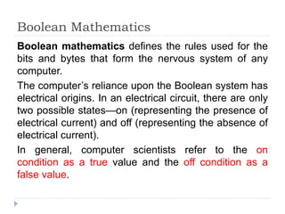Boolean Mathematics
Boolean mathematics defines the rules used for the
bits and bytes that form the nervous system of any
computer.
The computer’s reliance upon the Boolean system has
electrical origins. In an electrical circuit, there are only
two possible states—on (representing the presence of
electrical current) and off (representing the absence of
electrical current).
In general, computer scientists refer to the on
condition as a true value and the off condition as a
false value.
 