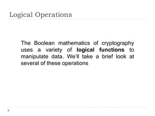 Logical Operations
The Boolean mathematics of cryptography
uses a variety of logical functions to
manipulate data. We’ll take a brief look at
several of these operations
 