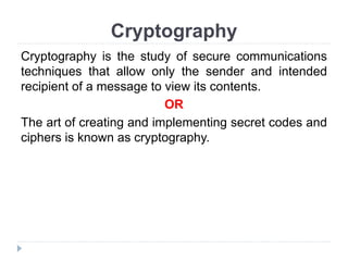 Cryptography
Cryptography is the study of secure communications
techniques that allow only the sender and intended
recipient of a message to view its contents.
OR
The art of creating and implementing secret codes and
ciphers is known as cryptography.
 