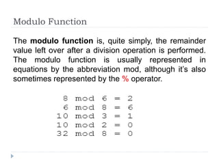 Modulo Function
The modulo function is, quite simply, the remainder
value left over after a division operation is performed.
The modulo function is usually represented in
equations by the abbreviation mod, although it’s also
sometimes represented by the % operator.
 