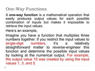 One-Way Functions
A one-way function is a mathematical operation that
easily produces output values for each possible
combination of inputs but makes it impossible to
retrieve the input values.
Here’s an example,
Imagine you have a function that multiplies three
numbers together. If you restrict the input values to
single-digit numbers, it’s a relatively
straightforward matter to reverse-engineer this
function and determine the possible input values
by looking at the numerical output. For example,
the output value 15 was created by using the input
values 1, 3, and 5.
 