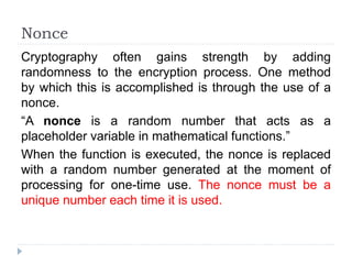 Nonce
Cryptography often gains strength by adding
randomness to the encryption process. One method
by which this is accomplished is through the use of a
nonce.
“A nonce is a random number that acts as a
placeholder variable in mathematical functions.”
When the function is executed, the nonce is replaced
with a random number generated at the moment of
processing for one-time use. The nonce must be a
unique number each time it is used.
 