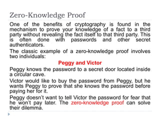 Zero-Knowledge Proof
One of the benefits of cryptography is found in the
mechanism to prove your knowledge of a fact to a third
party without revealing the fact itself to that third party. This
is often done with passwords and other secret
authenticators.
The classic example of a zero-knowledge proof involves
two individuals:
Peggy and Victor
Peggy knows the password to a secret door located inside
a circular cave.
Victor would like to buy the password from Peggy, but he
wants Peggy to prove that she knows the password before
paying her for it.
Peggy doesn’t want to tell Victor the password for fear that
he won’t pay later. The zero-knowledge proof can solve
their dilemma.
 