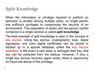 Split Knowledge
When the information or privilege required to perform an
operation is divided among multiple users, no single person
has sufficient privileges to compromise the security of an
environment. This separation of duties and two-person control
contained in a single solution is called split knowledge.
The best example of split knowledge is seen in the concept of
key escrow. Using key escrow, cryptographic keys, digital
signatures, and even digital certificates can be stored or
backed up in a special database called the key escrow
database. In the event a user loses or damages their key, that
key can be extracted from the backup. However, if only a
single key escrow recovery agent exists, there is opportunity
for fraud and abuse of this privilege.
 