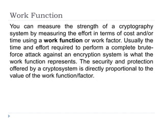 Work Function
You can measure the strength of a cryptography
system by measuring the effort in terms of cost and/or
time using a work function or work factor. Usually the
time and effort required to perform a complete brute-
force attack against an encryption system is what the
work function represents. The security and protection
offered by a cryptosystem is directly proportional to the
value of the work function/factor.
 