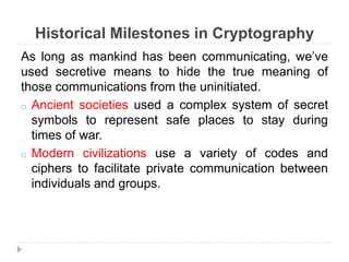 Historical Milestones in Cryptography
As long as mankind has been communicating, we’ve
used secretive means to hide the true meaning of
those communications from the uninitiated.
o Ancient societies used a complex system of secret
symbols to represent safe places to stay during
times of war.
o Modern civilizations use a variety of codes and
ciphers to facilitate private communication between
individuals and groups.
 