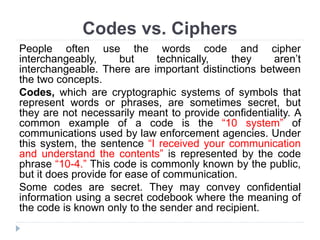 Codes vs. Ciphers
People often use the words code and cipher
interchangeably, but technically, they aren’t
interchangeable. There are important distinctions between
the two concepts.
Codes, which are cryptographic systems of symbols that
represent words or phrases, are sometimes secret, but
they are not necessarily meant to provide confidentiality. A
common example of a code is the “10 system” of
communications used by law enforcement agencies. Under
this system, the sentence “I received your communication
and understand the contents” is represented by the code
phrase “10-4.” This code is commonly known by the public,
but it does provide for ease of communication.
Some codes are secret. They may convey confidential
information using a secret codebook where the meaning of
the code is known only to the sender and recipient.
 