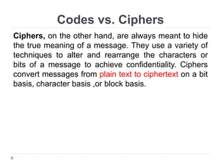Codes vs. Ciphers
Ciphers, on the other hand, are always meant to hide
the true meaning of a message. They use a variety of
techniques to alter and rearrange the characters or
bits of a message to achieve confidentiality. Ciphers
convert messages from plain text to ciphertext on a bit
basis, character basis ,or block basis.
 