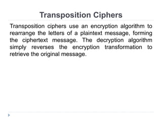 Transposition Ciphers
Transposition ciphers use an encryption algorithm to
rearrange the letters of a plaintext message, forming
the ciphertext message. The decryption algorithm
simply reverses the encryption transformation to
retrieve the original message.
 
