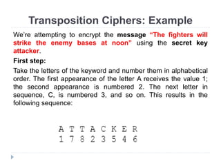 Transposition Ciphers: Example
We’re attempting to encrypt the message “The fighters will
strike the enemy bases at noon” using the secret key
attacker.
First step:
Take the letters of the keyword and number them in alphabetical
order. The first appearance of the letter A receives the value 1;
the second appearance is numbered 2. The next letter in
sequence, C, is numbered 3, and so on. This results in the
following sequence:
 