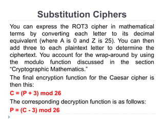 Substitution Ciphers
You can express the ROT3 cipher in mathematical
terms by converting each letter to its decimal
equivalent (where A is 0 and Z is 25). You can then
add three to each plaintext letter to determine the
ciphertext. You account for the wrap-around by using
the modulo function discussed in the section
“Cryptographic Mathematics.”
The final encryption function for the Caesar cipher is
then this:
C = (P + 3) mod 26
The corresponding decryption function is as follows:
P = (C - 3) mod 26
 