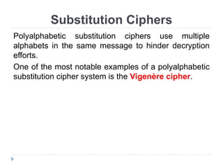 Substitution Ciphers
Polyalphabetic substitution ciphers use multiple
alphabets in the same message to hinder decryption
efforts.
One of the most notable examples of a polyalphabetic
substitution cipher system is the Vigenère cipher.
 