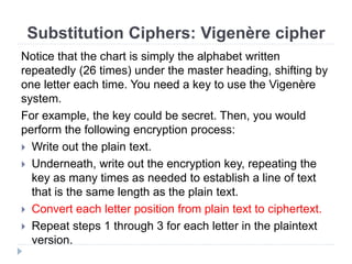 Substitution Ciphers: Vigenère cipher
Notice that the chart is simply the alphabet written
repeatedly (26 times) under the master heading, shifting by
one letter each time. You need a key to use the Vigenère
system.
For example, the key could be secret. Then, you would
perform the following encryption process:
 Write out the plain text.
 Underneath, write out the encryption key, repeating the
key as many times as needed to establish a line of text
that is the same length as the plain text.
 Convert each letter position from plain text to ciphertext.
 Repeat steps 1 through 3 for each letter in the plaintext
version.
 