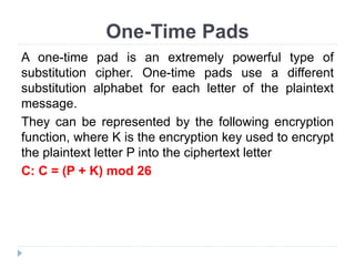 One-Time Pads
A one-time pad is an extremely powerful type of
substitution cipher. One-time pads use a different
substitution alphabet for each letter of the plaintext
message.
They can be represented by the following encryption
function, where K is the encryption key used to encrypt
the plaintext letter P into the ciphertext letter
C: C = (P + K) mod 26
 