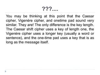 ???....
You may be thinking at this point that the Caesar
cipher, Vigenère cipher, and onetime pad sound very
similar. They are! The only difference is the key length.
The Caesar shift cipher uses a key of length one, the
Vigenère cipher uses a longer key (usually a word or
sentence), and the one-time pad uses a key that is as
long as the message itself.
 