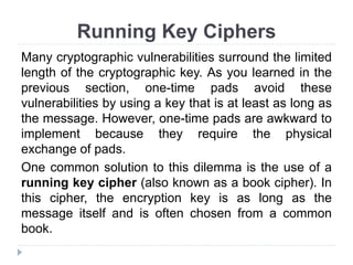 Running Key Ciphers
Many cryptographic vulnerabilities surround the limited
length of the cryptographic key. As you learned in the
previous section, one-time pads avoid these
vulnerabilities by using a key that is at least as long as
the message. However, one-time pads are awkward to
implement because they require the physical
exchange of pads.
One common solution to this dilemma is the use of a
running key cipher (also known as a book cipher). In
this cipher, the encryption key is as long as the
message itself and is often chosen from a common
book.
 