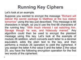 Running Key Ciphers
Let’s look at an example.
Suppose you wanted to encrypt the message “Richard will
deliver the secret package to Matthew at the bus station
tomorrow” using the key just described. This message is 66
characters in length, so you’d use the first 66 characters of
the running key: “With much interest I sat watching him.
Savage though he was, and hideously marred.” Any
algorithm could then be used to encrypt the plaintext
message using this key. Let’s look at the example of
modulo 26 addition, which converts each letter to a decimal
equivalent, adds the plain text to the key, and then
performs a modulo 26 operation to yield the ciphertext. If
you assign the letter A the value 0 and the letter Z the value
25, you have the following encryption operation for the first
two words of the ciphertext:
 