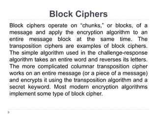 Block Ciphers
Block ciphers operate on “chunks,” or blocks, of a
message and apply the encryption algorithm to an
entire message block at the same time. The
transposition ciphers are examples of block ciphers.
The simple algorithm used in the challenge-response
algorithm takes an entire word and reverses its letters.
The more complicated columnar transposition cipher
works on an entire message (or a piece of a message)
and encrypts it using the transposition algorithm and a
secret keyword. Most modern encryption algorithms
implement some type of block cipher.
 