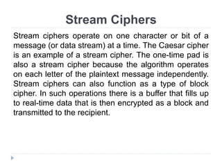 Stream Ciphers
Stream ciphers operate on one character or bit of a
message (or data stream) at a time. The Caesar cipher
is an example of a stream cipher. The one-time pad is
also a stream cipher because the algorithm operates
on each letter of the plaintext message independently.
Stream ciphers can also function as a type of block
cipher. In such operations there is a buffer that fills up
to real-time data that is then encrypted as a block and
transmitted to the recipient.
 