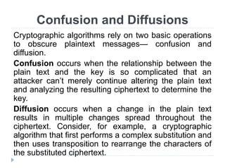 Confusion and Diffusions
Cryptographic algorithms rely on two basic operations
to obscure plaintext messages— confusion and
diffusion.
Confusion occurs when the relationship between the
plain text and the key is so complicated that an
attacker can’t merely continue altering the plain text
and analyzing the resulting ciphertext to determine the
key.
Diffusion occurs when a change in the plain text
results in multiple changes spread throughout the
ciphertext. Consider, for example, a cryptographic
algorithm that first performs a complex substitution and
then uses transposition to rearrange the characters of
the substituted ciphertext.
 