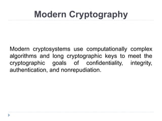 Modern Cryptography
Modern cryptosystems use computationally complex
algorithms and long cryptographic keys to meet the
cryptographic goals of confidentiality, integrity,
authentication, and nonrepudiation.
 