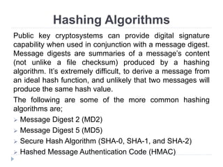 Hashing Algorithms
Public key cryptosystems can provide digital signature
capability when used in conjunction with a message digest.
Message digests are summaries of a message’s content
(not unlike a file checksum) produced by a hashing
algorithm. It’s extremely difficult, to derive a message from
an ideal hash function, and unlikely that two messages will
produce the same hash value.
The following are some of the more common hashing
algorithms are;
 Message Digest 2 (MD2)
 Message Digest 5 (MD5)
 Secure Hash Algorithm (SHA-0, SHA-1, and SHA-2)
 Hashed Message Authentication Code (HMAC)
 