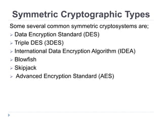 Symmetric Cryptographic Types
Some several common symmetric cryptosystems are;
 Data Encryption Standard (DES)
 Triple DES (3DES)
 International Data Encryption Algorithm (IDEA)
 Blowfish
 Skipjack
 Advanced Encryption Standard (AES)
 