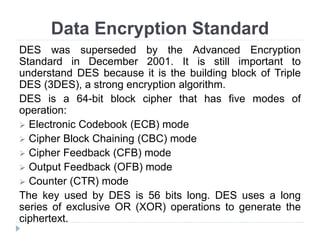 Data Encryption Standard
DES was superseded by the Advanced Encryption
Standard in December 2001. It is still important to
understand DES because it is the building block of Triple
DES (3DES), a strong encryption algorithm.
DES is a 64-bit block cipher that has five modes of
operation:
 Electronic Codebook (ECB) mode
 Cipher Block Chaining (CBC) mode
 Cipher Feedback (CFB) mode
 Output Feedback (OFB) mode
 Counter (CTR) mode
The key used by DES is 56 bits long. DES uses a long
series of exclusive OR (XOR) operations to generate the
ciphertext.
 