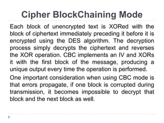 Cipher BlockChaining Mode
Each block of unencrypted text is XORed with the
block of ciphertext immediately preceding it before it is
encrypted using the DES algorithm. The decryption
process simply decrypts the ciphertext and reverses
the XOR operation. CBC implements an IV and XORs
it with the first block of the message, producing a
unique output every time the operation is performed.
One important consideration when using CBC mode is
that errors propagate, if one block is corrupted during
transmission, it becomes impossible to decrypt that
block and the next block as well.
 