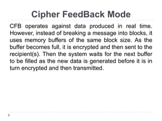 Cipher FeedBack Mode
CFB operates against data produced in real time.
However, instead of breaking a message into blocks, it
uses memory buffers of the same block size. As the
buffer becomes full, it is encrypted and then sent to the
recipient(s). Then the system waits for the next buffer
to be filled as the new data is generated before it is in
turn encrypted and then transmitted.
 