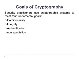 Goals of Cryptography
Security practitioners use cryptographic systems to
meet four fundamental goals:
 Confidentiality
 Integrity
 Authentication
 nonrepudiation
 