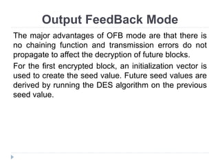 Output FeedBack Mode
The major advantages of OFB mode are that there is
no chaining function and transmission errors do not
propagate to affect the decryption of future blocks.
For the first encrypted block, an initialization vector is
used to create the seed value. Future seed values are
derived by running the DES algorithm on the previous
seed value.
 