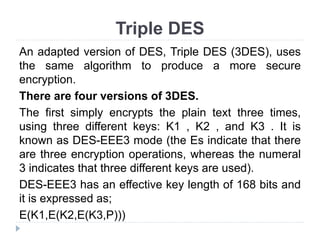 Triple DES
An adapted version of DES, Triple DES (3DES), uses
the same algorithm to produce a more secure
encryption.
There are four versions of 3DES.
The first simply encrypts the plain text three times,
using three different keys: K1 , K2 , and K3 . It is
known as DES-EEE3 mode (the Es indicate that there
are three encryption operations, whereas the numeral
3 indicates that three different keys are used).
DES-EEE3 has an effective key length of 168 bits and
it is expressed as;
E(K1,E(K2,E(K3,P)))
 