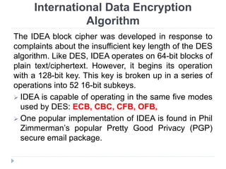 International Data Encryption
Algorithm
The IDEA block cipher was developed in response to
complaints about the insufficient key length of the DES
algorithm. Like DES, IDEA operates on 64-bit blocks of
plain text/ciphertext. However, it begins its operation
with a 128-bit key. This key is broken up in a series of
operations into 52 16-bit subkeys.
 IDEA is capable of operating in the same five modes
used by DES: ECB, CBC, CFB, OFB,
 One popular implementation of IDEA is found in Phil
Zimmerman’s popular Pretty Good Privacy (PGP)
secure email package.
 