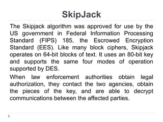 SkipJack
The Skipjack algorithm was approved for use by the
US government in Federal Information Processing
Standard (FIPS) 185, the Escrowed Encryption
Standard (EES). Like many block ciphers, Skipjack
operates on 64-bit blocks of text. It uses an 80-bit key
and supports the same four modes of operation
supported by DES.
When law enforcement authorities obtain legal
authorization, they contact the two agencies, obtain
the pieces of the key, and are able to decrypt
communications between the affected parties.
 