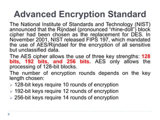 Advanced Encryption Standard
The National Institute of Standards and Technology (NIST)
announced that the Rijndael (pronounced “rhine-doll”) block
cipher had been chosen as the replacement for DES. In
November 2001, NIST released FIPS 197, which mandated
the use of AES/Rijndael for the encryption of all sensitive
but unclassified data.
The AES cipher allows the use of three key strengths: 128
bits, 192 bits, and 256 bits. AES only allows the
processing of 128-bit blocks.
The number of encryption rounds depends on the key
length chosen:
 128-bit keys require 10 rounds of encryption
 192-bit keys require 12 rounds of encryption
 256-bit keys require 14 rounds of encryption
 