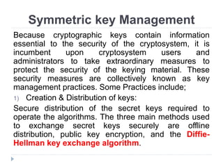 Symmetric key Management
Because cryptographic keys contain information
essential to the security of the cryptosystem, it is
incumbent upon cryptosystem users and
administrators to take extraordinary measures to
protect the security of the keying material. These
security measures are collectively known as key
management practices. Some Practices include;
1) Creation & Distribution of keys:
Secure distribution of the secret keys required to
operate the algorithms. The three main methods used
to exchange secret keys securely are offline
distribution, public key encryption, and the Diffie-
Hellman key exchange algorithm.
 