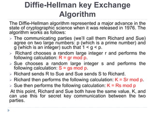 Diffie-Hellman key Exchange
Algorithm
The Diffie-Hellman algorithm represented a major advance in the
state of cryptographic science when it was released in 1976. The
algorithm works as follows:
 The communicating parties (we’ll call them Richard and Sue)
agree on two large numbers: p (which is a prime number) and
g (which is an integer) such that 1 < g < p.
 Richard chooses a random large integer r and performs the
following calculation: R = gr mod p.
 Sue chooses a random large integer s and performs the
following calculation: S = gs mod p.
 Richard sends R to Sue and Sue sends S to Richard.
 Richard then performs the following calculation: K = Sr mod p.
 Sue then performs the following calculation: K = Rs mod p
At this point, Richard and Sue both have the same value, K, and
can use this for secret key communication between the two
parties.
 