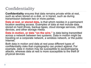 Confidentiality
Confidentiality ensures that data remains private while at rest,
such as when stored on a disk, or in transit, such as during
transmission between two or more parties.
Data at rest, or stored data, is that which resides in a permanent
location awaiting access. Examples of data at rest include data
stored on hard drives, backup tapes, cloud storage services, USB
devices, and other storage media.
Data in motion, or data “on the wire,” is data being transmitted
across a network between two systems. Data in motion might be
traveling on a corporate network, a wireless network, or the public
Internet.
Both data in motion and data at rest pose different types of
confidentiality risks that cryptography can protect against. For
example, data in motion may be susceptible to eavesdropping
attacks, whereas data at rest is more susceptible to the theft of
physical devices.
 